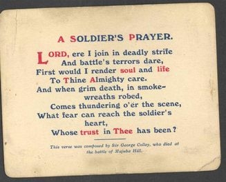 A Soldier's Prayer. Lord, ere I join in deadly strife and battle's terrors dare, first would I render soul and life to Thine Almighty care. And when grim death, in smoke-wreaths robed, comes thundering o'er the scene, what fear can reach the soldier's heart, whose trust in Thee has been? This verse was composed by Sir George Colley, who died at the battle of Majuba Hill.